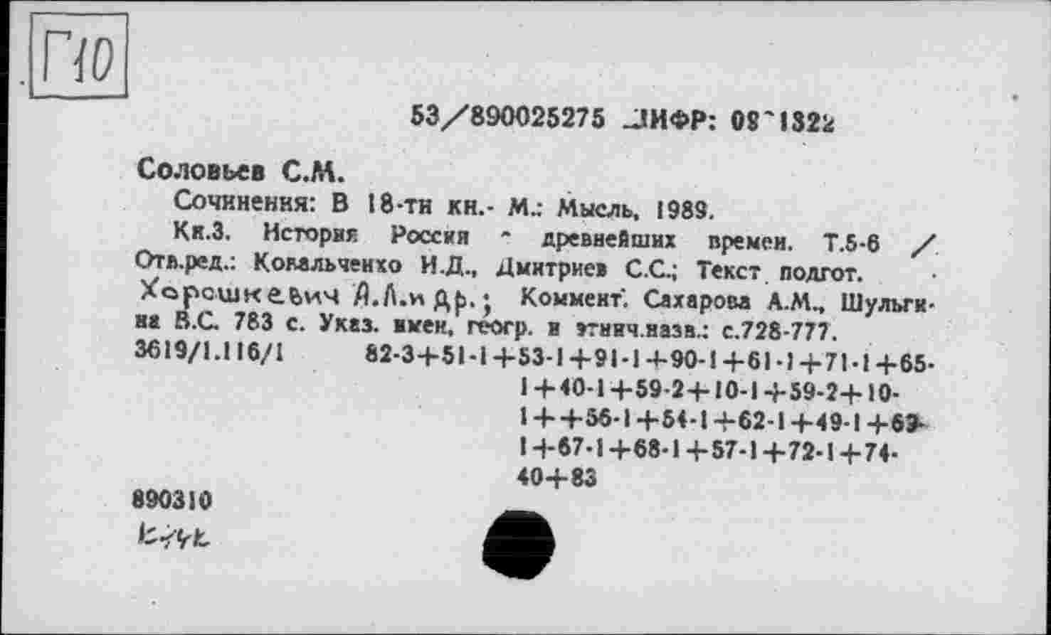 ﻿53/890025275 -ЛИФР: 08'1322
Соловьев С.ЛА.
Сочинения: В 18-ти кн.- М.: Мысль, 1989.
Кк.З. История Россия * древнейших времен. Т.5-6 / Отл.ред.: Комльченхо И.Д., Дмитриев C.G; Текст подгот.
Хорсшкеьич fl.A.Hgp.j Коммент. Сахарова А.М., Шульгина В.С. 783 с. Указ, имен, геогр. н »тнич.назв.: с.728-777.
3619/1.і 16/1	82-3+51-І+53-1+9І-І4-90-І+6І-І+71-1+65-
1+40-1+59-2-Ы0-1+59-2+Ю-1 + +56-І+54-1+62-1+49-1+6» !+67-1+68-1+57-1+72-1+74-40+83
890310